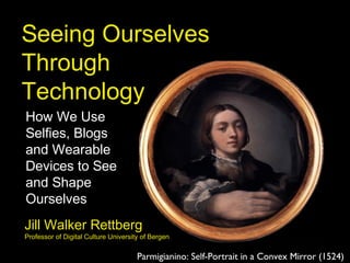 Seeing Ourselves
Through
Technology
How We Use
Selfies, Blogs
and Wearable
Devices to See
and Shape
Ourselves
Parmigianino: Self-Portrait in a Convex Mirror (1524)
Jill Walker Rettberg
Professor of Digital Culture University of Bergen
 