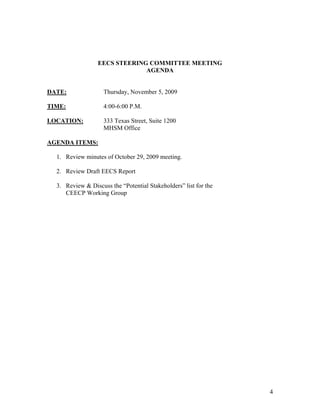 EECS STEERING COMMITTEE MEETING
                               AGENDA


DATE:               Thursday, November 5, 2009

TIME:               4:00-6:00 P.M.

LOCATION:           333 Texas Street, Suite 1200
                    MHSM Office

AGENDA ITEMS:

  1. Review minutes of October 29, 2009 meeting.

  2. Review Draft EECS Report

  3. Review & Discuss the “Potential Stakeholders” list for the
     CEECP Working Group




                                                                  4
 