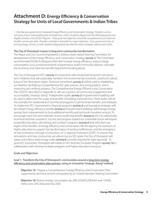 Attachment D: Energy Efficiency & Conservation
Strategy for Units of Local Governments & Indian Tribes

1. Describe your government’s proposed Energy Efficiency and Conservation Strategy. Provide a concise
summary of your measureable goals and objectives, which should be aligned with the defined purposes and
eligible activities of the EECBG Program. These goals and objectives should be comprehensive and maximize
benefits community-wide. Provide a schedule or timetable for major milestones. If you government has an
existing energy, climate, or other related strategy please describe how these strategies relate to each other.

The City of Shreveport invests in long-term community transformation.
The Mayor and City Council empowered a diverse, citizen-based Steering Committee, for
development of the Energy Efficiency and Conservation Strategy (activity 1). The Committee
recommended EECBG funding priorities that increase energy efficiency, reduce energy
consumption, cross jurisdictional levels of governance, build community relations, stimulate
the economy, and maximize benefits beyond the funding period.

The City of Shreveport’s EECS (activity 1) investments will include both long-term and short-
term initiatives that will sustainably transform the environmental, economic, social and cultural
future of the Shreveport region. Technical consultants (activity 2) will be used in establishing
our baseline, facilitating a comprehensive EEC plan process, structuring projects, and in
measuring and verifying progress. The Comprehensive Energy Efficiency and Conservation
Plan (CEECP), described in Appendix A, will use a process of community engagement and
accountability, “strategic doing.” Independent audits (activity 3) of government buildings will
be used to determine the scope and benefits of building improvements. These audits will set
the examples for residential and commercial programs to demonstrate benefits and strategies.
To implement EEC improvements, financial programs (activity 4) and leveraging strategies will
be utilized. Energy efficiency retrofits (activity 5) of government buildings will leverage energy
savings from improvements to fund additional retrofits and technical consultant services. To
encourage more low and moderate income residential retrofits (activity 5), the City will provide
incentives and loan assistance. Success and progress toward our sustainable future will require
purposeful education, job training, and outreach programs (activity 6) that will inform our
region of the benefits of energy efficiency and conservation. We are aligning the resources of
higher education to support the transformation of existing inefficiencies and the emergence
of new innovations through a Consortium of 12 regional institutions (CERT). To ensure that
renovations and new construction are advancing our EEC goals, the City of Shreveport will
adopt and enforce state energy codes (activity 8) currently required for state approvals. To
grow EEC businesses, Shreveport will initiate an EEC Business Incubator Program (activity 14) in
collaboration with existing incubator programs and higher education resources.

Goals and Objectives

Goal 1: Transform the City of Shreveport’s communities around a long-term energy
efficiency and conservation plan process, using an innovative “strategic doing” method.

       Objective 1A: Prepare a Comprehensive Energy Efficiency and Conservation Plan,
       supported by technical services and guided by an invited volunteer Steering Committee.

       Objective 1B: Reduce energy consumption by 20% (229,870,208 KwH and 158,965
       metric tons GHG reduction) by 2020.

                                                                                             Energy Efficiency & Conservation Strategy   9
 