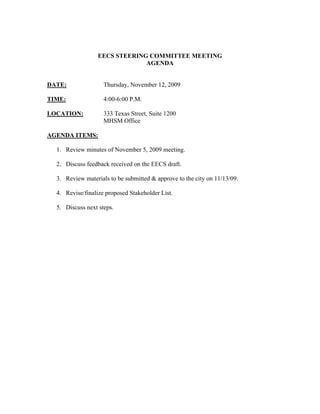 EECS STEERING COMMITTEE MEETING
                               AGENDA


DATE:               Thursday, November 12, 2009

TIME:               4:00-6:00 P.M.

LOCATION:           333 Texas Street, Suite 1200
                    MHSM Office

AGENDA ITEMS:

  1. Review minutes of November 5, 2009 meeting.

  2. Discuss feedback received on the EECS draft.

  3. Review materials to be submitted & approve to the city on 11/13/09.

  4. Revise/finalize proposed Stakeholder List.

  5. Discuss next steps.
 