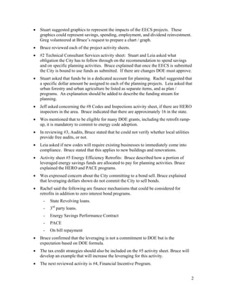 •   Stuart suggested graphics to represent the impacts of the EECS projects. These
    graphics could represent savings, spending, employment, and dividend reinvestment.
    Greg volunteered at Bruce’s request to prepare a chart / graph.
•   Bruce reviewed each of the project activity sheets.
•   #2 Technical Consultant Services activity sheet: Stuart and Leia asked what
    obligation the City has to follow through on the recommendation to spend savings
    and on specific planning activities. Bruce explained that once the EECS is submitted
    the City is bound to use funds as submitted. If there are changes DOE must approve.
•   Stuart asked that funds be in a dedicated account for planning. Rachel suggested that
    a specific dollar amount be assigned to each of the planning projects. Leia asked that
    urban forestry and urban agriculture be listed as separate items, and as plan /
    programs. An explanation should be added to describe the funding stream for
    planning.
•   Jeff asked concerning the #8 Codes and Inspections activity sheet, if there are HERO
    inspectors in the area. Bruce indicated that there are approximately 16 in the state.
•   Wes mentioned that to be eligible for many DOE grants, including the retrofit ramp-
    up, it is mandatory to commit to energy code adoption.
•   In reviewing #3, Audits, Bruce stated that he could not verify whether local utilities
    provide free audits, or not.
•   Leia asked if new codes will require existing businesses to immediately come into
    compliance. Bruce stated that this applies to new buildings and renovations.
•   Activity sheet #5 Energy Efficiency Retrofits: Bruce described how a portion of
    leveraged energy savings funds are allocated to pay for planning activities. Bruce
    explained the HERO and PACE programs.
•   Wes expressed concern about the City committing to a bond sell. Bruce explained
    that leveraging dollars shown do not commit the City to sell bonds.
•   Rachel said the following are finance mechanisms that could be considered for
    retrofits in addition to zero interest bond programs.
     -   State Revolving loans.
     -   3rd party loans.
     -   Energy Savings Performance Contract
     -   PACE
     -   On bill repayment
•   Bruce confirmed that the leveraging is not a commitment to DOE but is the
    expectation based on DOE formula.
•   The tax credit strategies should also be included on the #5 activity sheet. Bruce will
    develop an example that will increase the leveraging for this activity.
•   The next reviewed activity is #4, Financial Incentive Program.


                                                                                             2
 