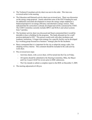 •   The Technical Consultant activity sheet was next in the order. This item was
    reviewed earlier in the meeting.
•   The Education and Outreach activity sheet was reviewed next. There was discussion
    on the energy camp proposal. Jeanne asked that some of the EECS funding be used
    for additional curriculum development to ensure the energy camps emphasize a
    balanced perspective on energy efficiency and alternative energy sources.. Patti
    indicated that the curriculum is already developed and will be customized by CERT.
    The CERT Committee currently includes BPCC and SUSLA and school systems
    from 7 parishes.
•   The Incubator activity sheet was discussed and Stuart commented that it would be
    desirable to have a building for the programs. The funds allocated are for a staff
    position dedicated to EEC. This person would work with other incubators and
    academic institutions. A longer term strategy for a specific facility can be developed
    by a working group focused on a business / strategic plan for the incubator.
•   Bruce commented that it is important for the city to adopt the energy codes. Not
    adopting will be a barrier. This comment should be included in the code activity
    work sheet.
•   Wes reviewed next steps:
     -   Activities sheets, with a cover sheet, will be turned into the City on Friday.
     -   All reports should be submitted to the Steering Committee, Mike, the Mayor
         and City Council ASAP for review prior to DOE submission.
     -   The City intends to submit a complete report to the DOE on December 5, 2009.
•   The meeting adjourned at 6:40 p.m.




                                                                                             3
 