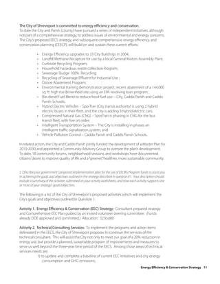 The City of Shreveport is committed to energy efficiency and conservation.
To date the City and Parish (county) have pursued a series of independent initiatives, although
not part of a comprehensive strategy, to address issues of environmental and energy concerns.
The City’s proposed EECS strategy, and subsequent comprehensive energy efficiency and
conservation planning (CEECP), will build on and sustain these current efforts:

             •   Energy Efficiency upgrades to 33 City Buildings in 2004;
             •   Landfill Methane Recapture for use by a local General Motors Assembly Plant;
             •   Curbside Recycling Program;
             •   Household hazardous waste collection Program;
             •   Sewerage Sludge 100% Recycling;
             •   Recycling of Sewerage Effluent for Industrial Use ;
             •   Ozone Abatement Program;
             •   Environmental training demonstration project, recent abatement of a 144,000
                 sq. ft. high rise Brownfield site using an EPA revolving loan program;
             •   Bio-diesel Fuel Blend to reduce fossil fuel use—City, Caddo Parish and Caddo
                 Parish Schools;
             •   Hybrid Electric Vehicles – SporTran (City transit authority) is using 2 hybrid
                 electric buses in their fleet, and the city is adding 3 hybrid electric cars;
             •   Compressed Natural Gas (CNG) – SporTran is phasing in CNG for the bus
                 transit fleet, with five on order;
             •   Intelligent Transportation System – The City is installing in phases an
                 intelligent traffic signalization system; and
             •   Vehicle Pollution Control – Caddo Parish and Caddo Parish Schools.

In related action, the City and Caddo Parish jointly funded the development of a Master Plan for
2010-2030 and appointed a Community Advisory Group to oversee the plan’s development.
To date, 18 community forums, neighborhood sessions, and workshops have documented
citizens’ desire to improve quality of life and a “greener,” healthier, more sustainable community.


2. Describe your government’s proposed implementation plan for the use of EECBG Program funds to assist you
in achieving the goals and objectives outlined in the strategy described in question #1. Your description should
include a summary of the activities submitted on your activity worksheets, and how each activity supports one
or more of your strategy’s goals/objectives.

The following is a list of the City of Shreveport’s proposed activities which will implement the
City’s goals and objectives outlined in Question 1:

Activity 1. Energy Efficiency & Conservation (EEC) Strategy: Consultant prepared strategy
and Comprehensive EEC Plan guided by an invited volunteer steering committee. (Funds
already DOE approved and committed.) Allocation: $250,000

Activity 2. Technical Consulting Services: To implement the programs and action items
delineated in the EECS, the City of Shreveport proposes to continue the services of the
technical consultant. This will assist the City not only to meet our goal of a 20% reduction in
energy use, but provide a planned, sustainable program of improvements and measures to
serve us well beyond the three-year time period of the EECS. Among those areas of technical
services needs are:
            1) to update and complete a baseline of current EEC initiatives and city energy
                consumption and GHG emissions;
                                                                                             Energy Efficiency & Conservation Strategy 11
 
