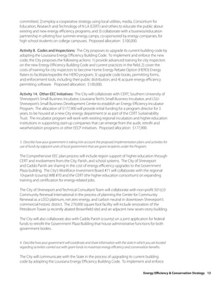 committee); 2) employ a cooperative strategy using local utilities, media, Consortium for
Education, Research and Technology of N LA (CERT) and others to educate the public about
existing and new energy efficiency programs; and 3) collaborate with a business/education
partnership in piloting four summer energy camps, co-sponsored by energy companies, for
high school students on college campuses. Proposed allocation: $100,000.

Activity 8. Codes and Inspections: The City proposes to upgrade its current building code by
adopting the Louisiana Energy Efficiency Building Code. To implement and enforce the new
code, the City proposes the following actions: 1) provide advanced training for city inspectors
on the new Energy Efficiency Building Code and current practices in the field; 2) cover the
costs of training for city inspectors to become Home Energy Rebate Option (HERO) Energy
Raters to facilitate/expedite the HERO program; 3) upgrade code books, permitting forms,
and enforcement tools, including their public distribution; and 4) acquire energy efficiency
permitting software. Proposed allocation: $100,000.

Activity 14. Other EEC Initiatives: The City will collaborate with CERT, Southern University of
Shreveport’s Small Business Incubator, Louisiana Tech’s Small Business Incubator, and LSU-
Shreveport’s Small Business Development Center to establish an Energy Efficiency Incubator
Program. The allocation of $177,900 will provide initial funding for a program director for 3
years, to be housed at a new City energy department or as part of the CERT Sustainability
Trust. The incubator program will work with existing regional incubators and higher education
institutions in supporting start-up companies that can emerge from the audit, retrofit and
weatherization programs or other EECP initiatives. Proposed allocation: $177,900.


3. Describe how your government is taking into account the proposed implementation plans and activities for
use of funds by adjacent units of local government that are grant recipients under the Program.

The Comprehensive EEC plan process will include region support of higher education through
CERT and involvement from the City, Parish, and school systems. The City of Shreveport
and Caddo Parish are sharing in the cost of energy efficiency upgrades to the Government
Plaza building. The City’s Workforce Investment Board #71 will collaborate with the regional
10-parish (county) WIB #70 and the CERT (the higher education consortium) on expanding
training and certification for energy-related jobs.

The City of Shreveport and Technical Consultant Team will collaborate with non-profit 501(c)3
Community Renewal International in the process of planning the Center for Community
Renewal as a LEED platinum, net zero energy, and carbon neutral in downtown Shreveport’s
commercial historic district. The 270,000 square foot facility will include renovation of the
Petroleum Tower (a recently abated Brownfield site) and an adjacent new seven-story building.

The City will also collaborate also with Caddo Parish (county) on a joint application for federal
funds to retrofit the Government Plaza Building that house administrative functions for both
government bodies.


4. Describe how your government will coordinate and share information with the state in which you are located
regarding activities carried out with grant funds to maximize energy efficiency and conservation benefits.

The City will communicate with the State in the process of upgrading its current building
code by adopting the Louisiana Energy Efficiency Building Code. To implement and enforce

                                                                                            Energy Efficiency & Conservation Strategy 13
 