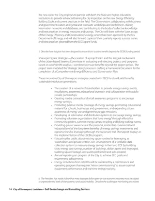 the new code, the City proposes to partner with both the State and higher education
                          institutions to provide advanced training for city inspectors on the new Energy Efficiency
                          Building Code and current practices in the field. The City envisions collaborating with business
                          and government leaders at regional and statewide workshops and conferences, sharing
                          information networks and databases, and contributing to the body of collective knowledge
                          and best practices in energy measures and savings. The City will share with the State a copy
                          of the Energy Efficiency and Conservation Strategy, once it has been approved by the U.S.
                          Department of Energy, and will also forward copies of their quarterly reports, success stories
                          and best practices gleaned from the EECS grant funds.


                          5. Describe how this plan has been designed to ensure that it sustains benefits beyond the EECBG funding period.

                          Shreveport’s joint strategies—the creation of a project team and the integral involvement
                          of the citizen-based Steering Committee in evaluating and selecting projects and programs
                          based on cost/benefit analysis—combine to ensure benefits beyond the project period. The
                          project team modeled the “strategic doing” process in crafting a Framework Document for the
                          completion of a Comprehensive Energy Efficiency and Conservation Plan.

                          These innovative City of Shreveport strategies created with EECS funds will yield benefits
                          sustainable into future generations:

                                       • The creation of a network of stakeholders to provide energy savings audits,
                                         installations, awareness, educational outreach and collaboration with public-
                                         private partnerships;
                                       • Creating media outreach and retail awareness programs to encourage
                                         energy savings;
                                       • Promoting positive media coverage of energy savings, promoting educational
                                         material for schools, businesses and government, and expanding citizen
                                         awareness of energy use and greenhouse gas emissions;
                                       • Developing of information and distribution systems to encourage energy savings;
                                       • Promoting volunteer organizations that “save energy” through efforts like
                                         community gardens, summer energy camps, recycling and biking-walking events;
                                       • Providing greater awareness at the personal, residential, commercial and
                                         industrial level of the long-term benefits of energy savings investments and
                                         opportunities for leveraging through the successes that Shreveport displays in
                                         the implementation of the EECBG program;
                                       • Educating the public about existing opportunities for leveraging, as
                                         stakeholders and private entities see; Development of a verifiable data
                                         collection system to measure energy savings in KwH and CCF by building
                                         type, energy cost savings, number of buildings, dollars spent and leveraged,
                                         building square footage, and audits performed and jobs created;
                                       • Annual reporting on progress of the City to achieve EEC goals and
                                         recommend adjustments;
                                       • Energy reductions from retrofits will be sustained by a maintenance and
                                         operating program that requires “retro-commissioning” to assure optimal
                                         equipment performance and real-time energy tracking.


                          6. The President has made it clear that every taxpayer dollar spent on our economic recovery must be subject
                          to unprecedented levels of transparency and accountability. Describe the auditing or monitoring procedures

14 City of Shreveport, Louisiana◦Gulf Geoexchange and Consulting Services
 