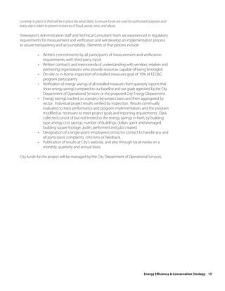 currently in place or that will be in place (by what date), to ensure funds are used for authorized purposes and
every step is taken to prevent instances of fraud, waste, error, and abuse.

Shreveport’s Administration Staff and Technical Consultant Team are experienced in regulatory
requirements for measurement and verification and will develop an implementation process
to assure transparency and accountability. Elements of that process include:

             • Written commitments by all participants of measurement and verification
               requirements, with third-party input.
             • Written contracts and memoranda of understanding with vendors, retailers and
               partnering organizations who provide resources capable of being leveraged.
             • On-site or in-home inspection of installed measures goal of 10% of EECBG
               program participants.
             • Verification of energy savings of all installed measures from quarterly reports that
               show energy savings compared to our baseline and our goals approved by the City
               Department of Operational Services or the proposed City Energy Department.
             • Energy savings tracked on a project-by-project basis and then aggregated by
               sector. Individual project results verified by inspection. Results continually
               evaluated to track performance and program implementation, and the program
               modified as necessary to meet project goals and reporting requirements. Data
               collected consist of but not limited to the energy savings in KwH, by building
               type, energy cost savings, number of buildings, dollars spent and leveraged,
               building square footage, audits performed and jobs created.
             • Designation of a single-point employee/contractor contact to handle any and
               all participant complaints, criticisms or feedback.
             • Publication of results at City’s website, and also through local media on a
               monthly, quarterly and annual basis.

City funds for the project will be managed by the City Department of Operational Services.




                                                                                              Energy Efficiency & Conservation Strategy 15
 