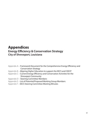 Appendices
Energy Efficiency & Conservation Strategy
City of Shreveport, Louisiana



Appendix A – Framework Document for the Comprehensive Energy Efficiency and
              Conservation Strategy
Appendix B – Aligning Higher Education to support the EECS and CEECP
Appendix C – Current Energy Efficiency and Conservation Activities for the
              Shreveport Community
Appendix D – Steering Committee Members
Appendix E – List of Potential/Proposed Working Group Members
Appendix F – EECS Steering Committee Meeting Minutes




                                                                              17
 