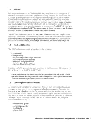 1.0         Purpose

Following the implementation of the Energy Efficiency and Conservation Strategy (EECS),
the City of Shreveport will conduct a Comprehensive Energy Efficiency and Conservation Plan
(CEECP) to guide long term decision-making and investment. To position ourselves as a front
runner in achieving the objectives outlined in the Energy Efficiency Community Block Grant
(EECBG), the City of Shreveport must go beyond minimum requirements to pursue innovation
and transformation. Reaching higher will allow the City to maximize long term benefits and
develop a competitive advantage when applying for future funding. The CEECP will build upon
the initial investments identified EECS, chart the course for future investments, and develop a
long term strategy for Shreveport to become more energy efficient.

The CEECP will implement a process that empowers citizens, enabling many people to make
meaningful contributions toward addressing complex community issues. The process used will
generate new ideas and align existing resources around innovation. The outcomes of such a
process will be new businesses, increased job opportunities, and improved quality of life.

1.1         Goals and Objectives

The CEECP will strive to provide a clear direction for achieving:

      •   job creation
      •   energy savings
      •   reduction of greenhouse gas emissions
      •   provident use of local resources
      •   renewable energy production
      •   maximized leveraging of funds

In addition to fulfilling these initial goals as outlined by the Department of Energy and the
City of Shreveport for the EECS, the CEECP will:

      • serve as a means for the City to pursue future funding from state and federal sources
      • provide a framework for regional collaboration among municipal and parish governments
      • cultivate local capacity, leadership, advocacy, and innovation

1.2         Achieving Balanced Sustainability

As our community works to improve its energy efficiency, it will be important to evaluate
our opportunities, not only from an environmental and economic point of view, but also
from a social and cultural perspective. We have the ability to make decisions that can save
money, generate income, improve environmental quality, conserve local resources, support
and enhance cultural and heritage resources, and positively impact all citizens in the greater
Shreveport region. Ultimately, the CEECP will aim to maximize benefits according to a
quadruple bottom line (Fig. 1):

      •   environmental quality
      •   economic prosperity
      •   social equity1
      •   cultural vitality2



                                        Framework Document for the Comprehensive Energy Efficiency & Conservation Plan 21
 
