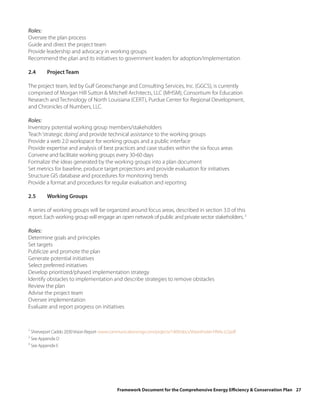 Roles:
Oversee the plan process
Guide and direct the project team
Provide leadership and advocacy in working groups
Recommend the plan and its initiatives to government leaders for adoption/implementation

2.4      Project Team

The project team, led by Gulf Geoexchange and Consulting Services, Inc. (GGCS), is currently
comprised of Morgan Hill Sutton & Mitchell Architects, LLC (MHSM), Consortium for Education
Research and Technology of North Louisiana (CERT), Purdue Center for Regional Development,
and Chronicles of Numbers, LLC.

Roles:
Inventory potential working group members/stakeholders
Teach ‘strategic doing’ and provide technical assistance to the working groups
Provide a web 2.0 workspace for working groups and a public interface
Provide expertise and analysis of best practices and case studies within the six focus areas
Convene and facilitate working groups every 30-60 days
Formalize the ideas generated by the working groups into a plan document
Set metrics for baseline, produce target projections and provide evaluation for initiatives
Structure GIS database and procedures for monitoring trends
Provide a format and procedures for regular evaluation and reporting

2.5      Working Groups

A series of working groups will be organized around focus areas, described in section 3.0 of this
report. Each working group will engage an open network of public and private sector stakeholders. 3

Roles:
Determine goals and principles
Set targets
Publicize and promote the plan
Generate potential initiatives
Select preferred initiatives
Develop prioritized/phased implementation strategy
Identify obstacles to implementation and describe strategies to remove obstacles
Review the plan
Advise the project team
Oversee implementation
Evaluate and report progress on initiatives


1
  Shreveport Caddo 2030 Vision Report: www.communicationsmgr.com/projects/1409/docs/VisionPoster-FINAL-LO.pdf
2
  See Appendix D
3
  See Appendix E




                                              Framework Document for the Comprehensive Energy Efficiency & Conservation Plan 27
 