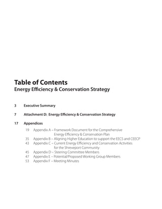 Table of Contents
Energy Efficiency & Conservation Strategy


3    Executive Summary

7    Attachment D: Energy Efficiency & Conservation Strategy

17   Appendices
     19   Appendix A – Framework Document for the Comprehensive
                       Energy Efficiency & Conservation Plan
     35   Appendix B – Aligning Higher Education to support the EECS and CEECP
     43   Appendix C – Current Energy Efficiency and Conservation Activities
                       for the Shreveport Community
     45   Appendix D – Steering Committee Members
     47   Appendix E – Potential/Proposed Working Group Members
     53   Appendix F – Meeting Minutes
 