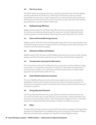 3.0     Plan Focus Areas

                           The CEECP will be structured around seven major focus areas that cover all of the eligible
                           activities outlined for the EECBG. (Fig. 7) While each of these focus areas are strongly
                           interrelated, they also serve as major categories for our work during the planning process.
                           Working groups will be formed around each of these focus areas and, from these working
                           group discussions, specific initiatives will emerge.

                           3.1     Building Energy Efficiency

                           Eligible activities within the Building Energy Efficiency focus area include energy audits
                           for commercial, residential, industrial, governmental, and non-profit buildings, financial
                           incentive programs, revised building codes/inspections, and energy efficiency retrofits.

                           3.2     Clean and Renewable Energy Sources

                           Eligible activities within the Clean and Renewable Energy Sources focus area include on-site
                           renewable energy generation, energy distribution technology, and the reduction/capture of
                           methane and other greenhouse gases.

                           3.3     Reduction of Waste and Pollution

                           Eligible activities within the Clean and Renewable Energy Sources focus area include recycling
                           programs, activities that reduce greenhouse gas emissions, and watershed management.

                           3.4     Transportation and Land Use Alternatives

                           The Transportation and Land Use Alternatives focus area covers activities related to energy
                           conservation in transportation and patterns of land use. It will explore the application of
                           Smart Growth principles in our community and look for opportunities to expand urban
                           agriculture and urban forestry within the city.

                           3.5     Green Workforce/Business Incentives

                           The Green Workforce/Business Incentives focus area explores economic and workforce
                           development opportunities related to all other focus areas to find opportunities for the
                           “greening” of occupations, project increased demand, enhance skills, and identify new and
                           emerging occupations.

                           3.6     Energy Education/Outreach

                           The Energy Education/Outreach focus area explores methods for transforming the way
                           our community thinks about energy efficiency and conservation, sharing information and
                           promoting any of the projects above. It will emphasize the engagement of K-12 and higher
                           education in collaborative efforts around green workforce training and curricula.

                           3.7     Other

                           This focus area is for any innovations that do not fit in the other six categories. The Department
                           of Energy has included ‘other’ as an eligible activity and encourages the innovation of energy
                           efficiency and conservation strategies not included in the listed eligible activities.

28 City of Shreveport, Louisiana ◦ MHSM Architects ◦ Purdue Center for Regional Development
 
