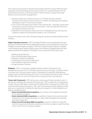 The Consortium for Education, Research & Technology of North Louisiana (CERT) has been
retained by Gulf Geoexchange and Consulting Services, Inc. in partnership with the City
of Shreveport and serves on the Project Team in three key roles to support the Energy
Efficiency and Conservation Strategy (EECS):

    • Identify and align the combined resources of 12 higher education member
      institutions across North Louisiana to focus on research and development, workforce
      development and K-12/community outreach;
    • Serve a “link and leverage” role to others across existing silos—education, government,
      nonprofits, businesses, funding sources and others—who can help with the process
      (e.g. baseline, reporting, GIS); and
    • Help inform the work group, creating common knowledge base (e.g., best practices,
      analyses) to explore new educational models to use in the process.

As part of the Project Team, CERT will help manage the networks, identify funding and track
initiatives.

Higher education resources. CERT Chancellors/Presidents (or their designees) for the past
year have committed to learning the Strategic Doing process and to aligning their resources on
multiple, innovative initiatives or projects. CERT has surveyed member institutions to identify
current “energy systems” research projects, grants, and members of college faculties who have
expertise and new technologies to contribute in one or more of the six EECS focus areas:

    •   Building Energy Efficiency
    •   Clean and Renewable Energy Sources
    •   Reduction of Waste and Pollution
    •   Transportation and Land Use Alternatives
    •   Green Workforce/ Business Incentives
    •   Energy Education/ Outreach

Database. CERT is constructing a database of both academic and research and
development resources of the 12 member institutions across the region. Examples include
a Louisiana Tech University research project, “Nanoparticle Incorporated Heterogeneous
Catalyst System for Biodiesel Production” and an LSU-Shreveport Institute of Human Services
& Public Policy that can assist the Project Team in designing metrics and indicators.

“Green Jobs” framework. CERT will convene a work group of higher education and k-12
educators to develop a plan framework for green jobs. CERT surveyed the U.S. Department
of Labor February 2009 report, “Greening of the World of Work: Implications for O*NET-SOC
and New and Emerging Occupations.” DOL urges moving beyond simply applying a broad
label such as “green jobs,” to identify the “greening of occupations” in three categories, and
project increased demand:
    • Green increased demand occupations—an increase in the employment demand
       for an existing occupations
    • Green enhanced skills occupations—a significant change to the work and worker
       requirements of an existing occupation; i.e., tasks, skills, knowledge and credentials
       have been altered, and
    • Green new and emerging (N&E) occupations—impact is sufficient to create the
       need for unique work and worker requirements; the new occupation could be entirely
       novel or “born” from an existing occupation.


                                                                 Aligning Higher Education to Support the EECS and CEECP 37
 