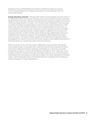 Equipment, Trane, Hubbell Building Automation and CISCO to deploy new energy
conserving technologies for the design and construction of the national Center for
Community Renewal.

Energy education/ outreach. Although CERT will be convening higher education and K-12
for collaborative efforts around green workforce and curricula, the EECS Steering Committee
stipulates that every project selected and funded should incorporate strategies and funds for
marketing energy education to citizens. One member states, “Build policies that encourage
us to think of ourselves as energy producers and consumers, energy entrepreneurs.” CERT
will not only work with member institutions’ science-based programs, but also reach out
to the Liberal Arts community at the institutions as experts increasing social accountability
and promoting citizenship (e.g. Oikos Scholars Program at Oklahoma City University and
LaGrange University). Another member urged creating energy-related projects that serve
neighborhoods and diversion programs for unemployed, underemployed, prison labor
and at-risk youth. Committee members agreed on the importance of improving citizens’
knowledge of the natural environment and climate change, as well establishing a process for
informing citizens on a regular basis about environmental issues.

CERT was asked to serve as the “key hub for collaboration” around projects that educate
citizens about energy. For example, CERT is partnering with EnCana Energy, Bossier Parish
Community College and Southern University at Shreveport to conduct four, one-week
Energy Venture Camps in summer 2010 for Bossier and Caddo 14- and 15-year olds. Some
members of the EECS Steering Committee and Project Team also serve on the Shreveport/
Caddo Master Plan work groups, and will seek to build on the values identified by Shreveport
citizens. CERT will identify portions of the Master Plan that contribute to EECS initiatives to
improve Shreveport’s energy independence.




                                                               Aligning Higher Education to Support the EECS and CEECP 41
 