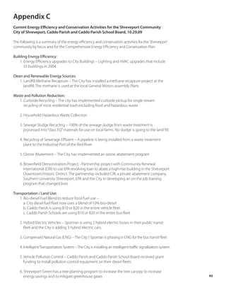 Appendix C
Current Energy Efficiency and Conservation Activities for the Shreveport Community
City of Shreveport, Caddo Parish and Caddo Parish School Board, 10.29.09

The following is a summary of the energy efficiency and conservation activities for the Shreveport
community by focus area for the Comprehensive Energy Efficiency and Conservation Plan:

Building Energy Efficiency:
    1. Energy Efficiency upgrades to City Buildings – Lighting and HVAC upgrades that include
       33 buildings in 2004.

Clean and Renewable Energy Sources:
    1. Landfill Methane Recapture – The City has installed a methane recapture project at the
       landfill. The methane is used at the local General Motors assembly Plant.

Waste and Pollution Reduction:
   1. Curbside Recycling – The city has implemented curbside pickup for single stream
      recycling of most residential trash excluding food and hazardous waste

    2. Household Hazardous Waste Collection

    3. Sewage Sludge Recycling – 100% of the sewage sludge from waste treatment is
       processed into “class EQ” materials for use on local farms. No sludge is going to the land fill.

    4. Recycling of Sewerage Effluent – A pipeline is being installed from a waste treatment
       plant to the Industrial Port of the Red River

    5. Ozone Abatement – The City has implemented an ozone abatement program

    6. Brownfield Demonstration Project - Partnership project with Community Renewal
       International (CRI) to use EPA revolving loan to abate a high-rise building in the Shreveport
       Downtown Historic District. The partnership included CRI, a private abatement company,
       Southern University Shreveport, EPA and the City in developing an on the job training
       program that changed lives

Transportation / Land Use:
    1. Bio-diesel Fuel Blend to reduce fossil fuel use –
       a. City diesel fuel fleet now uses a blend of 10% bio-diesel
       b. Caddo Parish is using B10 or B20 in the entire vehicle fleet
       c. Caddo Parish Schools are using B10 or B20 in the entire bus fleet

    2. Hybrid Electric Vehicles – Sportran is using 2 hybrid electric buses in their public transit
       fleet and the City is adding 3 hybrid electric cars.

    3. Compressed Natural Gas (CNG) – The City / Sportran is phasing in CNG for the bus transit fleet

    4. Intelligent Transportation System – The City is installing an intelligent traffic signalization system

    5. Vehicle Pollution Control – Caddo Parish and Caddo Parish School Board received grant
       funding to install pollution control equipment on their diesel fleets

    6. Shreveport Green has a tree planting program to increase the tree canopy to increase
       energy savings and to mitigate greenhouse gases                                                          43
 