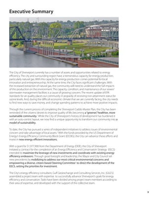 Executive Summary




The City of Shreveport currently has a number of assets and opportunities related to energy
efficiency. The city and surrounding region have a tremendous capacity for energy production,
particularly natural gas. With this capacity for energy production comes potential for local
innovation and entrepreneurship. At the same time, the City faces significant challenges. With
the increased extraction of natural gas, the community will need to understand the full impacts
of this production on the environment. The capacity, condition, and maintenance of our sewer/
stormwater management facilities is a cause of growing concern. The recent update of EPA
standards for air quality places our community in jeopardy of receiving non-attainment status for
ozone levels. And, during the difficult economic climate that we are currently facing, the city needs
to find new ways to save money, and change spending patterns to achieve more positive impacts.

Through the current process of completing the Shreveport Caddo Master Plan, the City has been
reminded of the citizens’ desires to improve quality of life, becoming a “greener,” healthier, more
sustainable community.1 While the City of Shreveport’s history of development has burdened it
with an auto-centric layout, we now find a unique opportunity to transform our community into a
model of sustainability.

To date, the City has pursued a series of independent initiatives to address issues of environmental
concern and take advantage of local assets.2 With the funds provided by the US Department of
Energy’s Energy Efficiency Community Block Grant (EECBG), the City can advance these efforts and
invest in new energy efficient innovations.

With a grant for $1,977,900 from the Department of Energy (DOE), the City of Shreveport
initiated a contract for the completion of an Energy Efficiency and Conservation Strategy (EECS)
intended to maximize the leverage of new investments and coordinate with existing energy
efficiency endeavors. Through great foresight and leadership, the Mayor and City Council set
new precedents by mobilizing to address our most critical environmental concerns and
empowering a diverse, citizen-based Steering Committee3 to direct the development of the
EECS, setting the priorities for investment.

The City’s energy efficiency consultant, Gulf Geoexchange and Consulting Services, Inc. (GGCS)
assembled a project team with expertise to successfully advance Shreveport’s goals for energy
efficiency and conservation. Tasks have been divided among project team members according to
their area of expertise, and developed with the support of the collective team.


                                                                                                        3
 