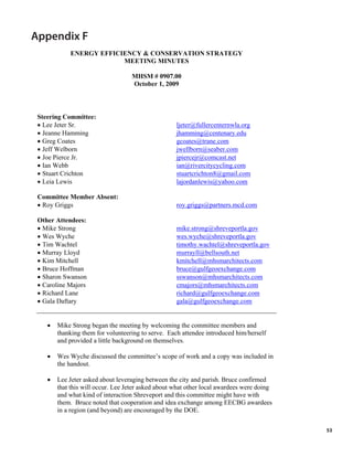 Appendix F
            ENERGY EFFICIENCY & CONSERVATION STRATEGY
                         MEETING MINUTES

                                   MHSM # 0907.00
                                   October 1, 2009



 Steering Committee:
 • Lee Jeter Sr.                                    ljeter@fullercenternwla.org
 • Jeanne Hamming                                   jhamming@centenary.edu
 • Greg Coates                                      gcoates@trane.com
 • Jeff Welborn                                     jwellborn@seaber.com
 • Joe Pierce Jr.                                   jpiercejr@comcast.net
 • Ian Webb                                         ian@rivercitycycling.com
 • Stuart Crichton                                  stuartcrichton8@gmail.com
 • Leia Lewis                                       lajordanlewis@yahoo.com

 Committee Member Absent:
 • Roy Griggs                                       roy.griggs@partners.mcd.com

 Other Attendees:
 • Mike Strong                                      mike.strong@shreveportla.gov
 • Wes Wyche                                        wes.wyche@shreveportla.gov
 • Tim Wachtel                                      timothy.wachtel@shreveportla.gov
 • Murray Lloyd                                     murrayll@bellsouth.net
 • Kim Mitchell                                     kmitchell@mhsmarchitects.com
 • Bruce Hoffman                                    bruce@gulfgeoexchange.com
 • Sharon Swanson                                   sswanson@mhsmarchitects.com
 • Caroline Majors                                  cmajors@mhsmarchitects.com
 • Richard Lane                                     richard@gulfgeoexchange.com
 • Gala Daftary                                     gala@gulfgeoexchange.com


    •   Mike Strong began the meeting by welcoming the committee members and
        thanking them for volunteering to serve. Each attendee introduced him/herself
        and provided a little background on themselves.

    •   Wes Wyche discussed the committee’s scope of work and a copy was included in
        the handout.

    •   Lee Jeter asked about leveraging between the city and parish. Bruce confirmed
        that this will occur. Lee Jeter asked about what other local awardees were doing
        and what kind of interaction Shreveport and this committee might have with
        them. Bruce noted that cooperation and idea exchange among EECBG awardees
        in a region (and beyond) are encouraged by the DOE.

                                                                                           53
 