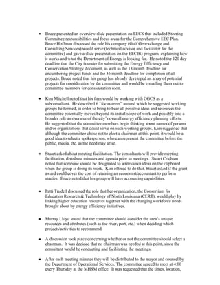 •   Bruce presented an overview slide presentation on EECS that included Steering
    Committee responsibilities and focus areas for the Comprehensive EEC Plan.
    Bruce Hoffman discussed the role his company (Gulf Geoexchange and
    Consulting Services) would serve (technical advisor and facilitator for the
    committee) and gave a slide presentation on the EECBG program, explaining how
    it works and what the Department of Energy is looking for. He noted the 120 day
    deadline that the City is under for submitting the Energy Efficiency and
    Conservation Strategy document, as well as the 18 month deadline for
    encumbering project funds and the 36 month deadline for completion of all
    projects. Bruce noted that his group has already developed an array of potential
    projects for consideration by the committee and would be e-mailing them out to
    committee members for consideration soon.

•   Kim Mitchell noted that his firm would be working with GGCS as a
    subconsultant. He described 6 “focus areas” around which he suggested working
    groups be formed, in order to bring to bear all possible ideas and resources the
    committee potentially moves beyond its initial scope of work and possibly into a
    broader role as overseer of the city’s overall energy efficiency planning efforts.
    He suggested that the committee members begin thinking about names of persons
    and/or organizations that could serve on such working groups. Kim suggested that
    although the committee chose not to elect a chairman at this point, it would be a
    good idea to select a spokesperson, who can represent the committee before the
    public, media, etc. as the need may arise.

•   Stuart asked about meeting facilitation. The consultants will provide meeting
    facilitation, distribute minutes and agenda prior to meetings. Stuart Crichton
    noted that someone should be designated to write down ideas on the clipboard
    when the group is doing its work. Kim offered to do that. Stuart asked if the grant
    award could cover the cost of retaining an economist/accountant to perform
    studies. Bruce noted that his group will have accounting capabilities.

•   Patti Trudell discussed the role that her organization, the Consortium for
    Education Research & Technology of North Louisiana (CERT), would play by
    linking higher education resources together with the changing workforce needs
    brought about by energy efficiency initiatives.

•   Murray Lloyd stated that the committee should consider the area’s unique
    resources and attributes (such as the river, port, etc.) when deciding which
    projects/activities to recommend.

•   A discussion took place concerning whether or not the committee should select a
    chairman. It was decided that no chairman was needed at this point, since the
    consultant would be conducting and facilitating the meetings.

•   After each meeting minutes they will be distributed to the mayor and counsel by
    the Department of Operational Services. The committee agreed to meet at 4:00
    every Thursday at the MHSM office. It was requested that the times, location,
 