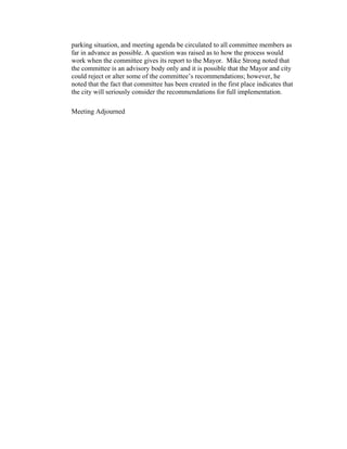 parking situation, and meeting agenda be circulated to all committee members as
far in advance as possible. A question was raised as to how the process would
work when the committee gives its report to the Mayor. Mike Strong noted that
the committee is an advisory body only and it is possible that the Mayor and city
could reject or alter some of the committee’s recommendations; however, he
noted that the fact that committee has been created in the first place indicates that
the city will seriously consider the recommendations for full implementation.

Meeting Adjourned
 