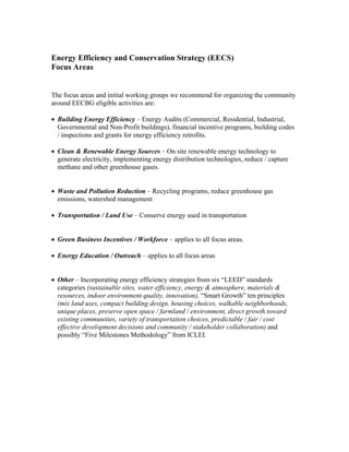 Energy Efficiency and Conservation Strategy (EECS)
Focus Areas


The focus areas and initial working groups we recommend for organizing the community
around EECBG eligible activities are:

• Building Energy Efficiency – Energy Audits (Commercial, Residential, Industrial,
  Governmental and Non-Profit buildings), financial incentive programs, building codes
  / inspections and grants for energy efficiency retrofits.

• Clean & Renewable Energy Sources – On site renewable energy technology to
  generate electricity, implementing energy distribution technologies, reduce / capture
  methane and other greenhouse gases.


• Waste and Pollution Reduction – Recycling programs, reduce greenhouse gas
  emissions, watershed management

• Transportation / Land Use – Conserve energy used in transportation


• Green Business Incentives / Workforce – applies to all focus areas.

• Energy Education / Outreach – applies to all focus areas


• Other – Incorporating energy efficiency strategies from six “LEED” standards
  categories (sustainable sites, water efficiency, energy & atmosphere, materials &
  resources, indoor environment quality, innovation), “Smart Growth” ten principles
  (mix land uses, compact building design, housing choices, walkable neighborhoods,
  unique places, preserve open space / farmland / environment, direct growth toward
  existing communities, variety of transportation choices, predictable / fair / cost
  effective development decisions and community / stakeholder collaboration) and
  possibly “Five Milestones Methodology” from ICLEI.
 