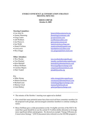 ENERGY EFFICIENCY & CONSERVATION STRATEGY
                        MEETING MINUTES

                                   MHSM # 0907.00
                                   October 8, 2009



Steering Committee:
• Lee Jeter Sr.                                      ljeter@fullercenternwla.org
• Jeanne Hamming                                     jhamming@centenary.edu
• Greg Coates                                        gcoates@trane.com
• Jeff Welborn                                       jwellborn@seaber.com
• Joe Pierce Jr.                                     jpiercejr@comcast.net
• Ian Webb                                           ian@rivercitycycling.com
• Stuart Crichton                                    stuartcrichton8@gmail.com
• Leia Lewis                                         lajordanlewis@yahoo.com
• Roy Griggs                                         roy.griggs@partners.mcd.com


Other Attendees:
• Wes Wyche                                          wes.wyche@shreveportla.gov
• Tim Wachtel                                        timothy.wachtel@shreveportla.gov
• Kim Mitchell                                       kmitchell@mhsmarchitects.com
• Bruce Hoffman                                      bruce@gulfgeoexchange.com
• Caroline Majors                                    cmajors@mhsmarchitects.com
• Patti Trudell                                      ptrudell@certla.org


Cc:
• Mike Strong                                        mike.strong@shreveportla.gov
• Sharon Swanson                                     sswanson@mhsmarchitects.com
• Richard Lane                                       richard@gulfgeoexchange.com
• Murray Lloyd                                       murrayll@bellsouth.net
• Gala Daftary                                       gala@gulfgeoexchange.com



  The minutes of the October 1 meeting were approved as drafted.

  Kim noted that some potential names have been received from committee members for
  the proposed work groups, and encouraged committee members to continue sending in
  names.

  Bruce Hoffman gave a slide presentation on the 14 eligible activities of the EECS. He
  noted that a goal should be to use the current $1.9 million dollar allocation to leverage
  more significant dollars and programs. He showed an example “Energy Efficiency &
  Conservation Strategy “ (EECS) document (also referred to as the EECBG program’s
 