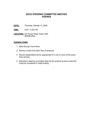 EECS STEERING COMMITTEE MEETING
                           AGENDA



DATE:        Thursday, October 15, 2009

TIME:        4:00 – 5:30 P.M.

LOCATION: 333 Texas Street, Suite 1200
          MHSM office.


AGENDA ITEMS

   1. Mike Strong’s Comments.

   2. Review a draft of the EEC Plan Framework.

   3. Review stakeholders list for appropriate fit in one or more of the seven
      focus groups.

   4. Brainstorm steering committee ideas for the projects by focus area that
      could be considered in initial funding.
 