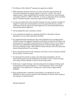 The Minutes of the October 8th meeting were approved as drafted.

Mike reported on questions from the city council at the last council meeting. He
reviewed with them the leveraging strategy to use the $1.7 million. The council
supports process. Mike requested that the committee attend the next council meeting
on Tuesday, October 27, 2009 at 3:00 P.M., or to have a spokesman for the committee
attend. Committee members unanimously agreed with the suggestion.

Lee Jeter noted that all the time and effort being put in by the committee would be for
naught if its report and recommendations were to be rejected by the City, and that
continuing to keep the mayor and council apprised of its work should help allay any
concerns that anyone might have.

Jeff encouraged the entire committee to attend.

It was noted that the deadline for submitting the EECS is December 8 and not
December 22 as was earlier indicated by the DOE.

Ian suggested that the presentation to the council illustrate how an example project
will be leveraged. He suggested that before an EECSport invitation for the Mayor and
Council goes out, it would be a good idea for the recipients to know it was coming, to
keep them from offhandedly discarding/ignoring an e-mail that might appear on its
face to be confusing or spam. Mike offered to send an advance note to the mayor and
council letting them know it was coming.

Bruce expressed his desire for the committee to develop a wish list of projects and that
the city submit a wish list to him.

Ian mentioned the need for an energy code enforcement and adoption. He also
mentioned the need to provide information to the public for how to achieve savings
from energy efficient methods or where to locate energy audits.

Sankovision is organic farming, water harvesting and is developing a learning center.
Concept plans are being developed by LA. Tech Architecture. This is a non-profit
organization. This organization is entering into a fund raising for approximately
$150,000.

Bruce mentioned that a community foods program is an opportunity for up to
$300,000. He said we need to outreach to the community to find out what is going on.
The strategy is to build coalitions.



Meeting Adjourned




                                                                                          2
 