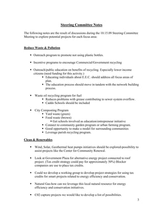 Steering Committee Notes

The following notes are the result of discussions during the 10.15.09 Steering Committee
Meeting to explore potential projects for each focus area:


Reduce Waste & Pollution

       Outreach program to promote not using plastic bottles.

       Incentive programs to encourage Commercial/Government recycling

       Outreach/public education on benefits of recycling. Especially lower income
       citizens (need funding for this activity.)
                 Educating individuals about E.E.C. should address all focus areas of
                 plan.
                 The education process should move in tandem with the network building
                 process.

        Waste oil recycling program for fuel
               Reduces problems with grease contributing to sewer system overflow.
               Caddo Schools should be included

        City Composting Program
               Yard waste (green)
               Food waste (brown)
                    Get schools involved as education/entrepreneur initiative
               Connect to community garden program or urban farming program.
               Good opportunity to make a model for surrounding communities
               Leverage parish recycling program.

Clean & Renewables

        Wind, Solar, Geothermal heat pumps initiatives should be explored-possibility to
        assist projects like the Center for Community Renewal.

        Look at Government Plaza for alternative energy project connected to roof
        project. (Tax credit strategy could pay for approximately 50%) Blocker
        companies are use to place tax credits.

        Could we develop a working group to develop project strategies for using tax
        credits for smart projects related to energy efficiency and conservation.

        Natural Gas-how can we leverage this local natural resource for energy
        efficiency and conservation initiatives.

        C02 capture projects we would like to develop a list of possibilities.
                                                                                       3
 