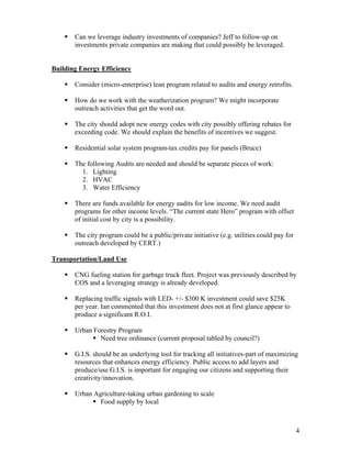 Can we leverage industry investments of companies? Jeff to follow-up on
       investments private companies are making that could possibly be leveraged.


Building Energy Efficiency

       Consider (micro-enterprise) lean program related to audits and energy retrofits.

       How do we work with the weatherization program? We might incorporate
       outreach activities that get the word out.

       The city should adopt new energy codes with city possibly offering rebates for
       exceeding code. We should explain the benefits of incentives we suggest.

       Residential solar system program-tax credits pay for panels (Bruce)

       The following Audits are needed and should be separate pieces of work:
         1. Lighting
         2. HVAC
         3. Water Efficiency

       There are funds available for energy audits for low income. We need audit
       programs for other income levels. “The current state Hero” program with offset
       of initial cost by city is a possibility.

       The city program could be a public/private initiative (e.g. utilities could pay for
       outreach developed by CERT.)

Transportation/Land Use

       CNG fueling station for garbage truck fleet. Project was previously described by
       COS and a leveraging strategy is already developed.

       Replacing traffic signals with LED- +/- $300 K investment could save $25K
       per year. Ian commented that this investment does not at first glance appear to
       produce a significant R.O.I.

       Urban Forestry Program
               Need tree ordinance (current proposal tabled by council?)

       G.I.S. should be an underlying tool for tracking all initiatives-part of maximizing
       resources that enhances energy efficiency. Public access to add layers and
       produce/use G.I.S. is important for engaging our citizens and supporting their
       creativity/innovation.

       Urban Agriculture-taking urban gardening to scale
               Food supply by local



                                                                                             4
 