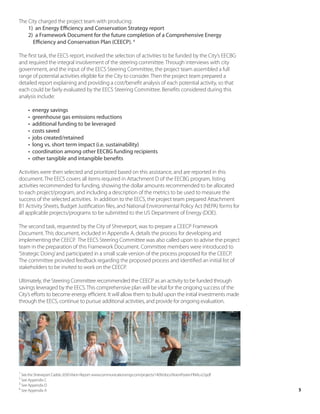The City charged the project team with producing:
    1) an Energy Efficiency and Conservation Strategy report
    2) a Framework Document for the future completion of a Comprehensive Energy
      Efficiency and Conservation Plan (CEECP). 4

The first task, the EECS report, involved the selection of activities to be funded by the City’s EECBG
and required the integral involvement of the steering committee. Through interviews with city
government, and the input of the EECS Steering Committee, the project team assembled a full
range of potential activities eligible for the City to consider. Then the project team prepared a
detailed report explaining and providing a cost/benefit analysis of each potential activity, so that
each could be fairly evaluated by the EECS Steering Committee. Benefits considered during this
analysis include:

     •   energy savings
     •   greenhouse gas emissions reductions
     •   additional funding to be leveraged
     •   costs saved
     •   jobs created/retained
     •   long vs. short term impact (i.e. sustainability)
     •   coordination among other EECBG funding recipients
     •   other tangible and intangible benefits

Activities were then selected and prioritized based on this assistance, and are reported in this
document. The EECS covers all items required in Attachment D of the EECBG program, listing
activities recommended for funding, showing the dollar amounts recommended to be allocated
to each project/program, and including a description of the metrics to be used to measure the
success of the selected activities. In addition to the EECS, the project team prepared Attachment
B1 Activity Sheets, Budget Justification files, and National Environmental Policy Act (NEPA) forms for
all applicable projects/programs to be submitted to the US Department of Energy (DOE).

The second task, requested by the City of Shreveport, was to prepare a CEECP Framework
Document. This document, included in Appendix A, details the process for developing and
implementing the CEECP. The EECS Steering Committee was also called upon to advise the project
team in the preparation of this Framework Document. Committee members were introduced to
‘Strategic Doing’ and participated in a small scale version of the process proposed for the CEECP.
The committee provided feedback regarding the proposed process and identified an initial list of
stakeholders to be invited to work on the CEECP.

Ultimately, the Steering Committee recommended the CEECP as an activity to be funded through
savings leveraged by the EECS. This comprehensive plan will be vital for the ongoing success of the
City’s efforts to become energy efficient. It will allow them to build upon the initial investments made
through the EECS, continue to pursue additional activities, and provide for ongoing evaluation.




1
  See the Shreveport Caddo 2030 Vision Report: www.communicationsmgr.com/projects/1409/docs/VisionPoster-FINAL-LO.pdf
2
  See Appendix C
3
  See Appendix D
4
  See Appendix A                                                                                                        5
 