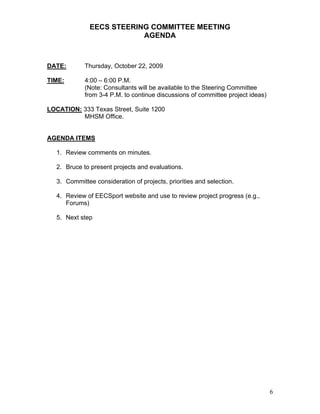 EECS STEERING COMMITTEE MEETING
                           AGENDA



DATE:        Thursday, October 22, 2009

TIME:        4:00 – 6:00 P.M.
             (Note: Consultants will be available to the Steering Committee
             from 3-4 P.M. to continue discussions of committee project ideas)

LOCATION: 333 Texas Street, Suite 1200
          MHSM Office.


AGENDA ITEMS

   1. Review comments on minutes.

   2. Bruce to present projects and evaluations.

   3. Committee consideration of projects, priorities and selection.

   4. Review of EECSport website and use to review project progress (e.g.,
      Forums)

   5. Next step




                                                                                 6
 