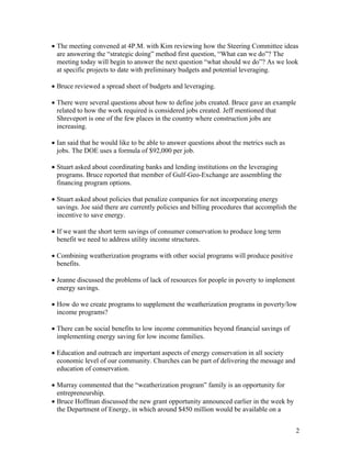 • The meeting convened at 4P.M. with Kim reviewing how the Steering Committee ideas
  are answering the “strategic doing” method first question, “What can we do”? The
  meeting today will begin to answer the next question “what should we do”? As we look
  at specific projects to date with preliminary budgets and potential leveraging.

• Bruce reviewed a spread sheet of budgets and leveraging.

• There were several questions about how to define jobs created. Bruce gave an example
  related to how the work required is considered jobs created. Jeff mentioned that
  Shreveport is one of the few places in the country where construction jobs are
  increasing.

• Ian said that he would like to be able to answer questions about the metrics such as
  jobs. The DOE uses a formula of $92,000 per job.

• Stuart asked about coordinating banks and lending institutions on the leveraging
  programs. Bruce reported that member of Gulf-Geo-Exchange are assembling the
  financing program options.

• Stuart asked about policies that penalize companies for not incorporating energy
  savings. Joe said there are currently policies and billing procedures that accomplish the
  incentive to save energy.

• If we want the short term savings of consumer conservation to produce long term
  benefit we need to address utility income structures.

• Combining weatherization programs with other social programs will produce positive
  benefits.

• Jeanne discussed the problems of lack of resources for people in poverty to implement
  energy savings.

• How do we create programs to supplement the weatherization programs in poverty/low
  income programs?

• There can be social benefits to low income communities beyond financial savings of
  implementing energy saving for low income families.

• Education and outreach are important aspects of energy conservation in all society
  economic level of our community. Churches can be part of delivering the message and
  education of conservation.

• Murray commented that the “weatherization program” family is an opportunity for
  entrepreneurship.
• Bruce Hoffman discussed the new grant opportunity announced earlier in the week by
  the Department of Energy, in which around $450 million would be available on a


                                                                                          2
 
