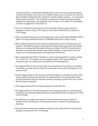 competitive basis to communities throughout the county for energy projects/programs.
 Around $390 million of this total will available to large cities or counties who received
 direct EECBG funding (like Shreveport) for “retrofit rampup” projects—8 to 20 awards
 will be made nationwide. The remainder is dedicated to smaller government bodies.
 Deadline for submitting a non-mandatory letter of intent is November 19, and deadline
 to submit an application is December 14.

• The city could lead by promoting flex time and other energy savings work time
  strategies to reduce energy. This category on the chart would likely be a project on
  CNG fueling.

• There was general discussion on leveraging funds such as allocating $100,000 of EECS
  funds to leverage additional funds for a $400,000 project hat is ready to begin.

• Bruce reported that he has been tasked by Caddo Parish to part of the high speed rail
  program. The federal program is interested in including Shreveport. Bruce has started
  the process of connecting Shreveport to Dallas to Atlanta. The EECS should work to
  develop a master plan that includes multi-model strategies. Communities across the
  county are investing significantly in the high speed rail network.

• Wes reported that the EECS Committee is on the council agenda for Tuesday, October
  27, at 3:00 P.M. All members are encouraged to attend. Wes requested that the
  committee agree on a spokesman. Ian agreed to be the spokesperson.

• Joe suggested that we look at some other way to incentivize recycling by not charging
  citizens for recycling and raise funds thru some other means such as charging for non-
  recycled trash.

• Jeanne suggested that we do not know what Pratt Industries is actually recycling. Their
  current market includes only materials for cardboard boxes. We should look at other
  recycling businesses that use materials currently not being recycled. How do we create
  the new markets required?

• The suggested allocation for methane should go somewhere else.

• Joe suggested that we develop one project and leveraging for the city council and just
  summarize the remaining funding allocations and projected total leveraging $1,977,900
  to $24,782,000.

• Ian asked how we might work with the CAG and master plan group. Caroline a
  member of the CAG said she will be looking for how to connect or informing both
  directions.

• Ian and Jeanne asked about including something in the initial allocation for greenway
  programs as discussed it the 3-4 meetings.



                                                                                           3
 