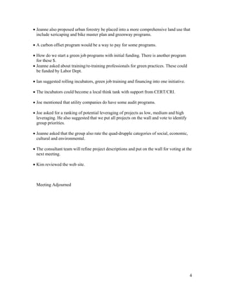• Jeanne also proposed urban forestry be placed into a more comprehensive land use that
  include xericaping and bike master plan and greenway programs.

• A carbon offset program would be a way to pay for some programs.

• How do we start a green job programs with initial funding. There is another program
  for these $.
• Jeanne asked about training/re-training professionals for green practices. These could
  be funded by Labor Dept.

• Ian suggested rolling incubators, green job training and financing into one initiative.

• The incubators could become a local think tank with support from CERT/CRI.

• Joe mentioned that utility companies do have some audit programs.

• Joe asked for a ranking of potential leveraging of projects as low, medium and high
  leveraging. He also suggested that we put all projects on the wall and vote to identify
  group priorities.

• Jeanne asked that the group also rate the quad-drupple categories of social, economic,
  cultural and environmental.

• The consultant team will refine project descriptions and put on the wall for voting at the
  next meeting.

• Kim reviewed the web site.



 Meeting Adjourned




                                                                                            4
 