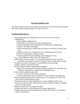 Steering Committee Notes

The following notes are the result of discussions during the 10.22.09 Steering Committee
Meeting to explore potential projects for each focus area.


Transportation/Land Use

     Expand alternative(s) transportation network to connect social/cultural
     hubs/districts
         Safe/walkable neighborhoods
         Bicycle blvds. that connect to small stores/businesses
         Connect important culture hubs/districts with alternative transportation
         Norton’s Art Gallery (Example)
         Need working group to identify hubs and explore connections and map using
         G.I.S.
         Map how people move through the city to establish patterns of activity
         How do we get people outside by choice?
         Express options for buses including signal changing for buses
     e.g., connect Robinson Film Center with commercial
     Bike parking, showers, lockers, etc. that could be paid by the city by private
         businesses as an incentive as part of strategy to reduce vehicle miles traveled.
     Program to promote with business owners (pub/private partnership)
     Explore options to promote bicycling
     Re-development and New Development Strategies
         Policies for development that require multi-use, amenities, etc. that add to the
         alternative transportation, walking network through the city
     More efficient public transportation
         Connect commuters with computer programs
         Look at employment centers to explore new ideas for public transportation
     Reduce parking requirements to reduce paving, cover parking with “green” and
     solar collectors and absorption coolers
     Calculate the bicycle miles traveled by city cyclers, ped/bike traffic counts.
     How do we improve traffic signalization to improve traffic flow-this is a fundable
     activity for smart signals
     Business incentives to encourage bicycling
     Expand safe routes to school programs (leveraging opportunity)
     Incentive bicycling with priority parking for small, fuel efficient, cars and bikes-
     LEED Credit Systems



                                                                                            5
 