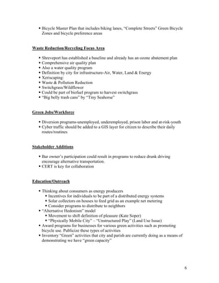 Bicycle Master Plan that includes biking lanes, “Complete Streets” Green Bicycle
    Zones and bicycle preference areas


Waste Reduction/Recycling Focus Area

    Shreveport has established a baseline and already has an ozone abatement plan
    Comprehensive air quality plan
    Also a water quality program
    Definition by city for infrastructure-Air, Water, Land & Energy
    Xeriscaping:
    Waste & Pollution Reduction
    Switchgrass/Wildflower
    Could be part of biofuel program to harvest switchgrass
    “Big belly trash cans” by “Tiny Seahorse”


Green Jobs/Workforce

    Diversion programs-unemployed, underemployed, prison labor and at-risk-youth
    Cyber traffic should be added to a GIS layer for citizen to describe their daily
    routes/routines


Stakeholder Additions

    Bar owner’s participation could result in programs to reduce drunk driving
    encourage alternative transportation.
    CERT is key for collaboration


Education/Outreach

    Thinking about consumers as energy producers
        Incentives for individuals to be part of a distributed energy systems
        Solar collectors on houses to feed grid as an example net metering
        Consider programs to distribute to neighbors
    “Alternative Hedonism” model
        Movement to shift definition of pleasure (Kate Soper)
        “Physically Mobile City” – “Unstructured Play” (Land Use Issue)
    Award programs for businesses for various green activities such as promoting
    bicycle use. Publicize these types of activities
    Inventory “Green” activities that city and parish are currently doing as a means of
    demonstrating we have “green capacity”




                                                                                          6
 
