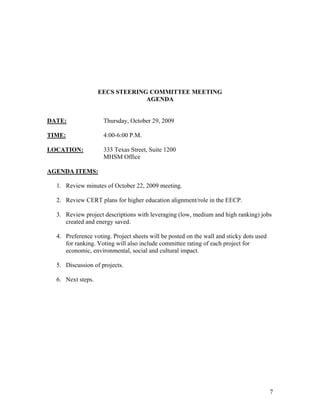 EECS STEERING COMMITTEE MEETING
                                AGENDA


DATE:               Thursday, October 29, 2009

TIME:               4:00-6:00 P.M.

LOCATION:           333 Texas Street, Suite 1200
                    MHSM Office

AGENDA ITEMS:

  1. Review minutes of October 22, 2009 meeting.

  2. Review CERT plans for higher education alignment/role in the EECP.

  3. Review project descriptions with leveraging (low, medium and high ranking) jobs
     created and energy saved.

  4. Preference voting. Project sheets will be posted on the wall and sticky dots used
     for ranking. Voting will also include committee rating of each project for
     economic, environmental, social and cultural impact.

  5. Discussion of projects.

  6. Next steps.




                                                                                         7
 