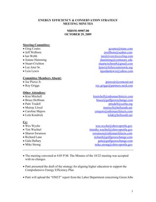 ENERGY EFFICIENCY & CONSERVATION STRATEGY
                         MEETING MINUTES

                                    MHSM #0907.00
                                   OCTOBER 29, 2009


Steering Committee:
• Greg Coates                                                            gcoates@trane.com
• Jeff Welborn                                                        jwellborn@seaber.com
• Ian Webb                                                         ian@rivercitycycling.com
• Jeanne Hamming                                                  jhamming@centenary.edu
• Stuart Crichton                                               stuartcrichton8@gmail.com
• Lee Jeter Sr.                                                 ljeter@fullercenternwla.org
• Leia Lewis                                                      lajordanlewis@yahoo.com

Committee Members Absent:
• Joe Pierce Jr.                                                     jpiercejr@comcast.net
• Roy Griggs                                                 roy.griggs@partners.mcd.com

Other Attendees:
• Kim Mitchell                                             kmitchell@mhsmarchitects.com
• Bruce Hoffman                                              bruce@gulfgeoexchange.com
• Patti Trudell                                                       ptrudell@certla.org
• Murray Lloyd                                                    murrayll@bellsouth.net
• Caroline Majors                                           cmajors@mhsmarchitects.com
• Lola Kendrick                                                      lolak@bellsouth.net

Cc:
• Wes Wyche                                                   wes.wyche@shreveportla.gov
• Tim Wachtel                                           timothy.wachtel@shreveportla.gov
• Sharon Swanson                                           sswanson@mhsmarchitects.com
• Richard Lane                                              richard@gulfgeoexchange.com
• Gala Daftary                                                 gala@gulfgeoexchange.com
• Mike Strong                                                mike.strong@shreveportla.gov


• The meeting convened at 4:05 P.M. The Minutes of the 10/22 meeting was accepted
  with no changes.

• Patti presented the draft of the strategy for aligning higher education to support the
  Comprehensive Energy Efficiency Plan

• Patti will upload the “ONET” report from the Labor Department concerning Green Jobs



                                                                                           1
 