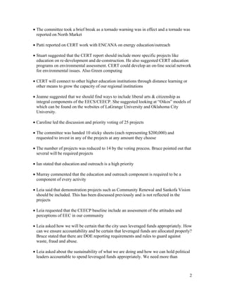 • The committee took a brief break as a tornado warning was in effect and a tornado was
  reported on North Market

• Patti reported on CERT work with ENCANA on energy education/outreach

• Stuart suggested that the CERT report should include more specific projects like
  education on re-development and de-construction. He also suggested CERT education
  programs on environmental assessment. CERT could develop an on-line social network
  for environmental issues. Also Green computing

• CERT will connect to other higher education institutions through distance learning or
  other means to grow the capacity of our regional institutions

• Jeanne suggested that we should find ways to include liberal arts & citizenship as
  integral components of the EECS/CEECP. She suggested looking at “Oikos” models of
  which can be found on the websites of LaGrange University and Oklahoma City
  University.

• Caroline led the discussion and priority voting of 25 projects

• The committee was handed 10 sticky sheets (each representing $200,000) and
  requested to invest in any of the projects at any amount they choose

• The number of projects was reduced to 14 by the voting process. Bruce pointed out that
  several will be required projects

• Ian stated that education and outreach is a high priority

• Murray commented that the education and outreach component is required to be a
  component of every activity

• Leia said that demonstration projects such as Community Renewal and Sankofa Vision
  should be included. This has been discussed previously and is not reflected in the
  projects

• Leia requested that the CEECP baseline include an assessment of the attitudes and
  perceptions of EEC in our community

• Leia asked how we will be certain that the city uses leveraged funds appropriately. How
  can we ensure accountability and be certain that leveraged funds are allocated properly?
  Bruce stated that there are DOE reporting requirements and rules to guard against
  waste, fraud and abuse.

• Leia asked about the sustainability of what we are doing and how we can hold political
  leaders accountable to spend leveraged funds appropriately. We need more than



                                                                                          2
 
