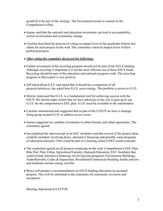 goodwill to be part of the strategy. The Government needs to commit to the
 Comprehensive Plan.

• Jeanne said that the outreach and education investment can lead to accountability,
  citizen involvement and community change

• Caroline described the process of voting on impact level of the quadruple bottom line
  charts for each project on the wall. The committee voted on impact levels of their
  preferred projects

• After voting the committee discussed the following:

• Further investment in the recycling program should not be part of the EECS funding.
  Although recycling is important it is not the most efficient use of these EECS funds.
  Recycling should be part of the education and outreach program work. The recycling
  program in Shreveport is very positive.

• Jeff asked about G.I.S. and stated that it should be a component of all
  projects/initiatives. Ian asked how G.I.S. saves energy. The problem is access to G.I.S.

• Murray expressed that G.I.S. is a fundamental tool for achieving success with the
  EECS. We should make certain that we have advocacy to the city to gear up to use
  G.I.S. for the comprehensive EEC plan. G.I.S. must be available to the stakeholders

• Caroline summarized and suggested that as part of the CEECP we have a strategic
  doing group around G.I.S. to address access issues

• Jeanne suggested we combine investment in urban forestry and urban agriculture. The
  committee agreed

• Ian explained the idea/concept of an EEC incubator and that several of the project ideas
  could be included: revolving doors, alternative financing and possibly some programs
  of education/outreach. (This could be part of a learning center-CERT center-concept)

• The committee agreed on all projects remaining on the wall: Comprehensive EEC Plan;
  Bike Ped. Plan; Urban Agriculture/Forestry; Outreach/Education; EEC Incubator that
  could include alternative financing /revolving loan programs; Government Buildings,
  Audit/Retrofits; Codes & Inspections, Residential/Commercial Building Audits and low
  and moderate income energy retrofits

• Bruce will prepare a recommendation on EECS funding allocation on accepted
  projects. This will be submitted to the committee for comments, revisions and
  acceptance


 Meeting Adjourned at 6:25 P.M.


                                                                                             3
 