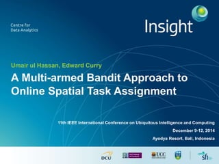 Umair ul Hassan, Edward Curry
A Multi-armed Bandit Approach to
Online Spatial Task Assignment
11th IEEE International Conference on Ubiquitous Intelligence and Computing
December 9-12, 2014
Ayodya Resort, Bali, Indonesia
 