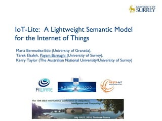 IoT-Lite: A Lightweight Semantic Model
for the Internet of Things
1
Maria Bermudez-Edo (University of Granada),
Tarek Elsaleh, Payam Barnaghi (University of Surrey),
Kerry Taylor (The Australian National University/University of Surrey)
 