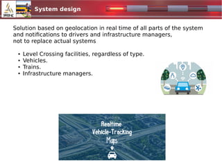 System design
Solution based on geolocation in real time of all parts of the system
and notifications to drivers and infrastructure managers,
not to replace actual systems
● Level Crossing facilities, regardless of type.
● Vehicles.
● Trains.
● Infrastructure managers.
 