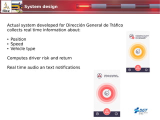 System design
Actual system developed for Dirección General de Tráfico
collects real time information about:
● Position
● Speed
● Vehicle type
Computes driver risk and return
Real time audio an text notifications
 
