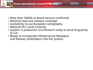 Final operational system - Results
1024x500.jpg
● More than 30000 on board devices confirmed
● National road and railways coverage
● Availability to use European cartography
● National 911 Level Crossing
● System in production environment ready to send Singularity
to Car
● Ready to incorporate Infrastructure Managers
and Railway Undertakers into the system
 