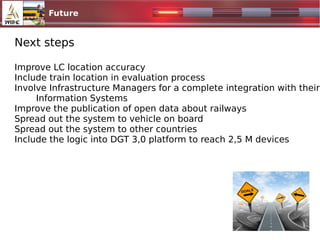 Future
1024x500.jpg
Next steps
Improve LC location accuracy
Include train location in evaluation process
Involve Infrastructure Managers for a complete integration with their
Information Systems
Improve the publication of open data about railways
Spread out the system to vehicle on board
Spread out the system to other countries
Include the logic into DGT 3,0 platform to reach 2,5 M devices
 