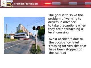Problem definition
The goal is to solve the
problem of warning to
drivers in advance
to take precautions when
they are approaching a
level crossing
Avoid accidents due to
the occupancy level
crossing for vehicles that
have been stopped on
the railroad
 