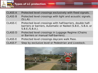 CLASS A Protected level crossings exclusively with fixed signals.
CLASS B Protected level crossings with light and acoustic signals.
(S.L.A).
CLASS C Protected level crossings with half-barriers, double half-
barriers or barriers, Automatic or Nailed (S.B.E., S.B.A. or
S.B.E./S.B.A.).
CLASS D Protected level crossings in Luggage Regime (Chains
or Barriers or manual half-barriers).
CLASS E Protected level crossings daycare walk Paso.
CLASS F Step by exclusive level or Pedestrian and Livestock.
Types of LC protection
 