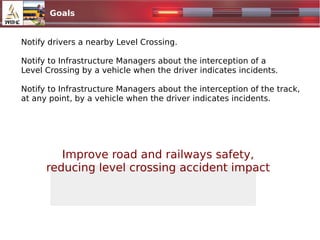 Goals
Notify drivers a nearby Level Crossing.
Notify to Infrastructure Managers about the interception of a
Level Crossing by a vehicle when the driver indicates incidents.
Notify to Infrastructure Managers about the interception of the track,
at any point, by a vehicle when the driver indicates incidents.
Improve road and railways safety,
reducing level crossing accident impact
 