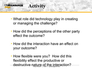 Activity What role did technology play in creating or managing the challenge? How did the perceptions of the other party effect the outcome? How did the interaction have an effect on your outcome?  How flexible were you?  How did this flexibility effect the productive or destructive nature of the interaction? 