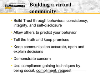 Building a virtual community Build Trust through behavioral consistency, integrity, and self-disclosure Allow others to predict your behavior Tell the truth and keep promises Keep communication accurate, open and explain decisions Demonstrate concern Use compliance-gaining techniques by being social, compliment, request  